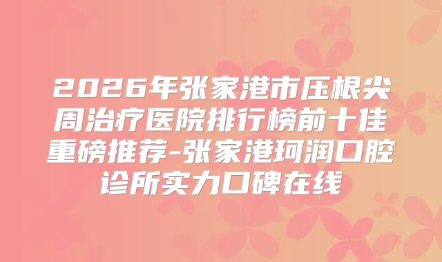 2026年张家港市压根尖周医院排行榜前十佳重磅推荐-张家港珂润口腔诊所实力口碑在线