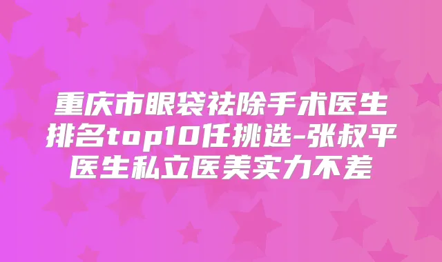 重庆市眼袋祛除手术医生排名top10任挑选-张叔平医生私立医美实力不差
