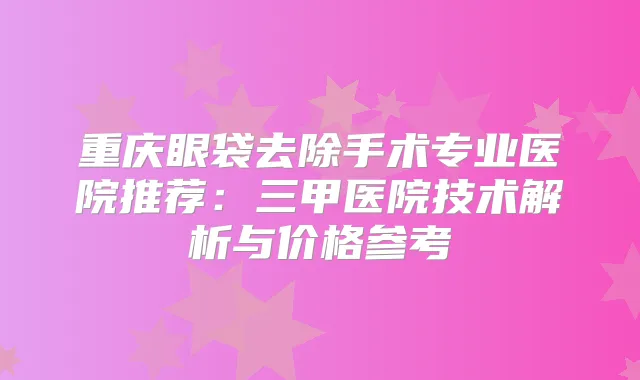 重庆眼袋去除手术专业医院推荐：三甲医院技术解析与价格参考