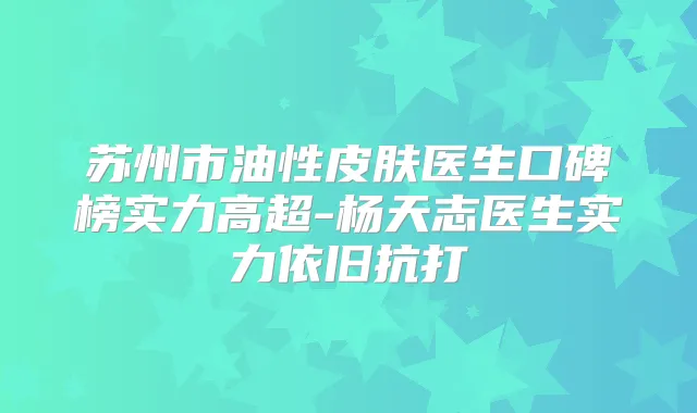 苏州市油性皮肤医生口碑榜实力高超-杨天志医生实力依旧抗打