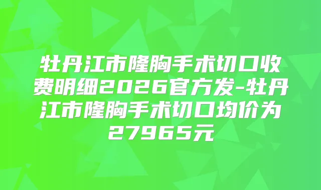 牡丹江市隆胸手术切口收费明细2026官方发-牡丹江市隆胸手术切口均价为27965元