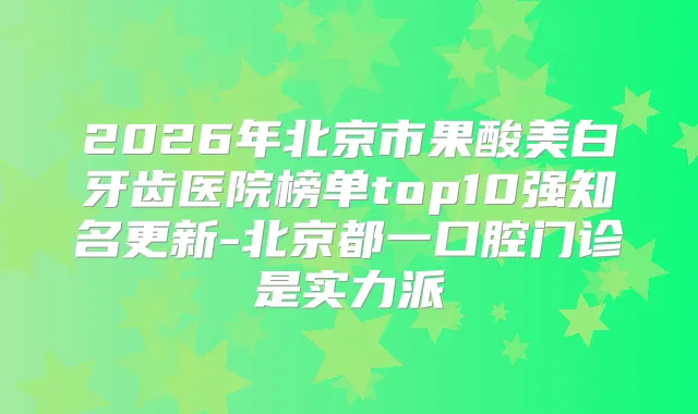 2026年北京市果酸美白牙齿医院榜单top10强知名更新-北京都一口腔门诊是实力派