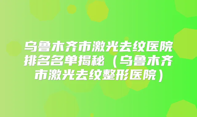 乌鲁木齐市激光去纹医院排名名单揭秘（乌鲁木齐市激光去纹整形医院）