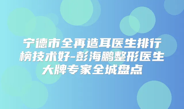 宁德市全再造耳医生排行榜技术好-彭海鹏整形医生大牌专家全城盘点