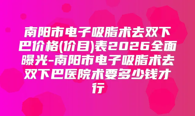 南阳市电子吸脂术去双下巴价格(价目)表2026全面曝光-南阳市电子吸脂术去双下巴医院术要多少钱才行
