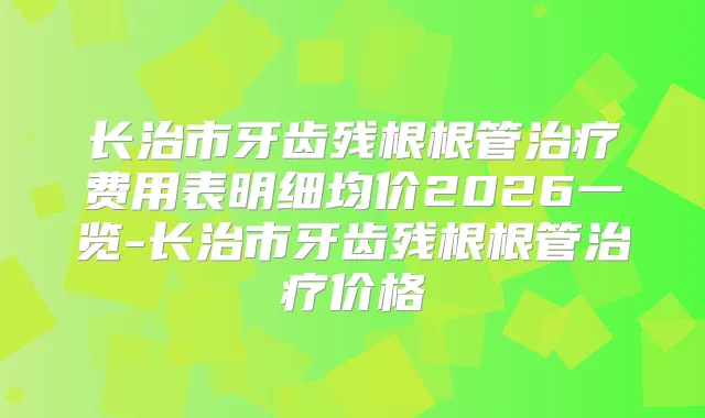 长治市牙齿残根根管费用表明细均价2026一览-长治市牙齿残根根管价格