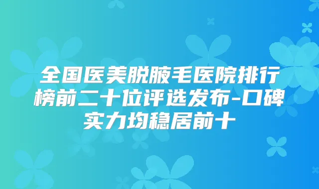 全国医美脱腋毛医院排行榜前二十位评选发布-口碑实力均稳居前十
