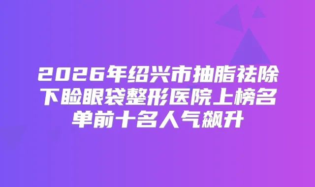 2026年绍兴市抽脂祛除下睑眼袋整形医院上榜名单前十名人气飙升