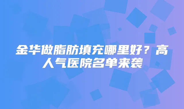 金华做脂肪填充哪里好?高人气医院名单来袭