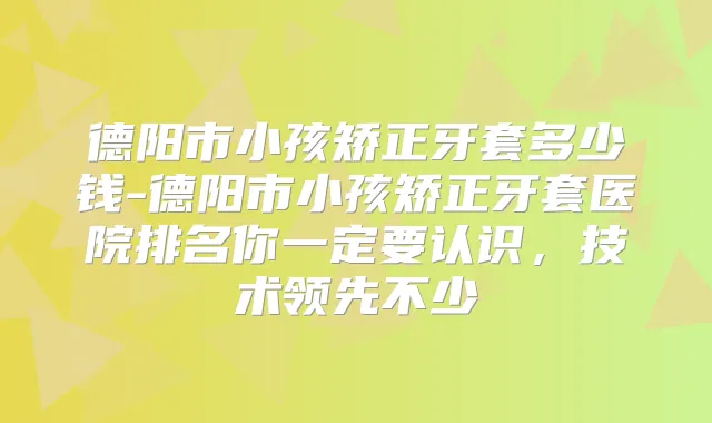 德阳市小孩矫正牙套多少钱-德阳市小孩矫正牙套医院排名你一定要认识,技术领先不少