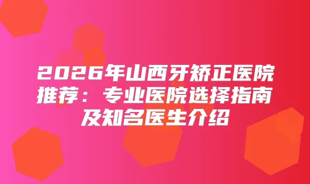 2026年山西牙矫正医院推荐：专业医院选择指南及知名医生介绍