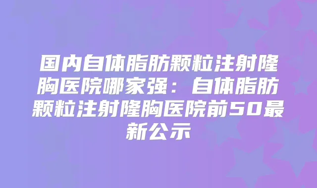 国内自体脂肪颗粒注射隆胸医院哪家强：自体脂肪颗粒注射隆胸医院前50新公示