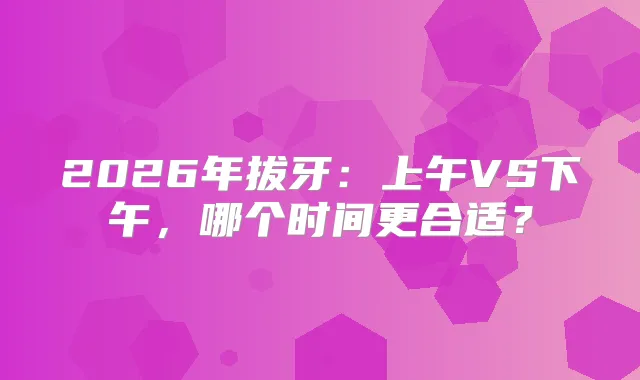 2026年拔牙：上午VS下午，哪个时间更合适？