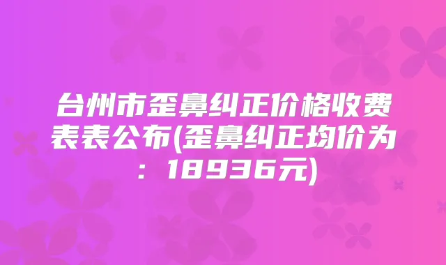 台州市歪鼻纠正价格收费表表公布(歪鼻纠正均价为:18936元)