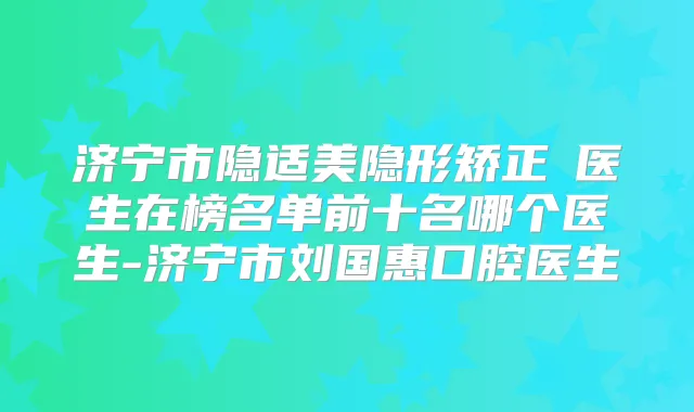 济宁市隐适美隐形矫正 医生在榜名单前十名哪个医生-济宁市刘国惠口腔医生