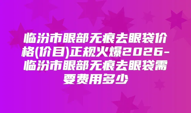 临汾市眼部无痕去眼袋价格(价目)正规火爆2026-临汾市眼部无痕去眼袋需要费用多少