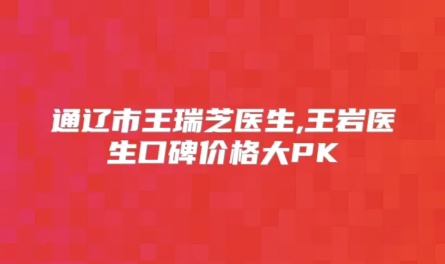 通辽市王瑞芝医生,王岩医生口碑价格大PK