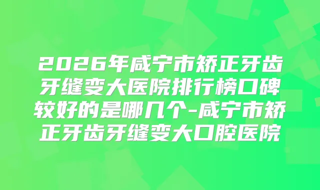 2026年咸宁市矫正牙齿牙缝变大医院排行榜口碑较好的是哪几个-咸宁市矫正牙齿牙缝变大口腔医院