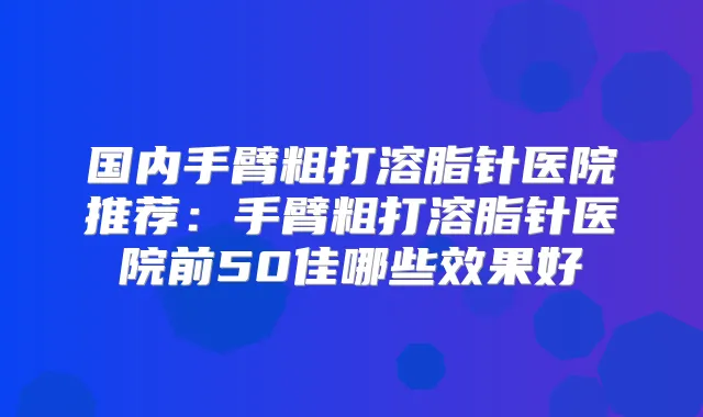 国内手臂粗打溶脂针医院推荐：手臂粗打溶脂针医院前50佳哪些效果好