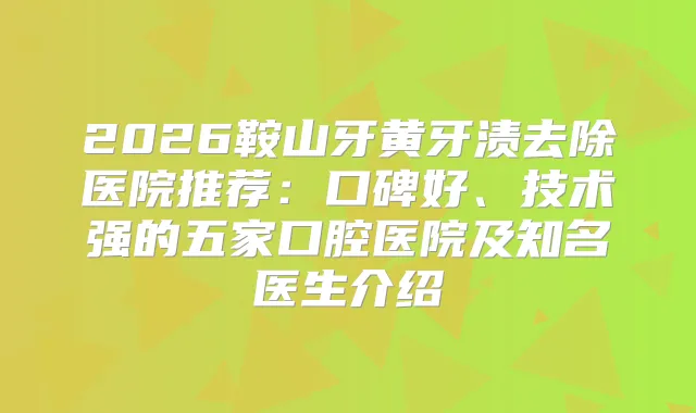 2026鞍山牙黄牙渍去除医院推荐：口碑好、技术强的五家口腔医院及知名医生介绍
