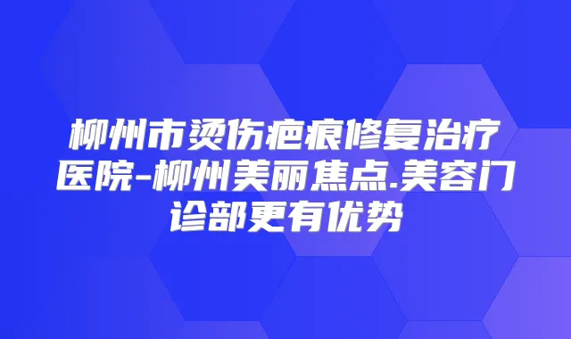 柳州市烫伤疤痕修复医院-柳州美丽焦点.美容门诊部更有优势