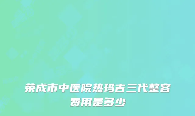 荣成市中医院热玛吉三代整容费用是多少