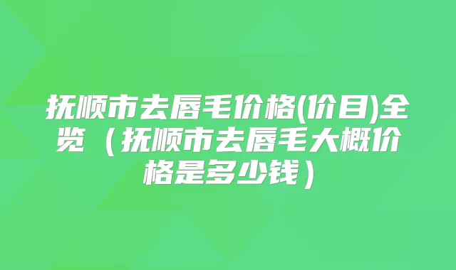 抚顺市去唇毛价格(价目)全览（抚顺市去唇毛大概价格是多少钱）