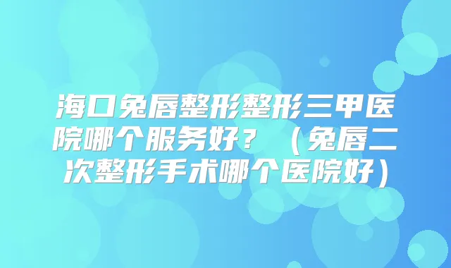海口兔唇整形整形三甲医院哪个服务好?(兔唇二次整形手术哪个医院好)