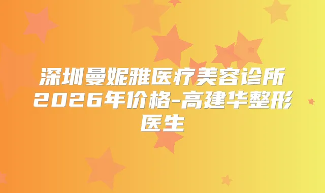 深圳曼妮雅医疗美容诊所2026年价格-高建华整形医生