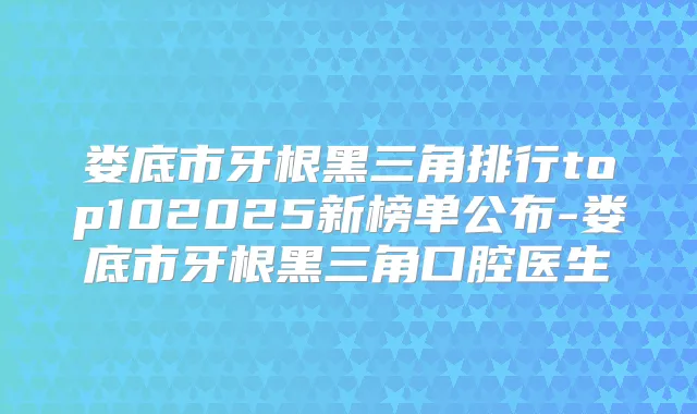 娄底市牙根黑三角排行top102025新榜单公布-娄底市牙根黑三角口腔医生