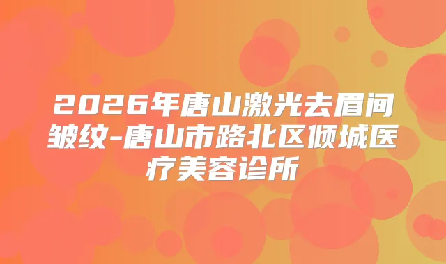 2026年唐山激光去眉间皱纹-唐山市路北区倾城医疗美容诊所
