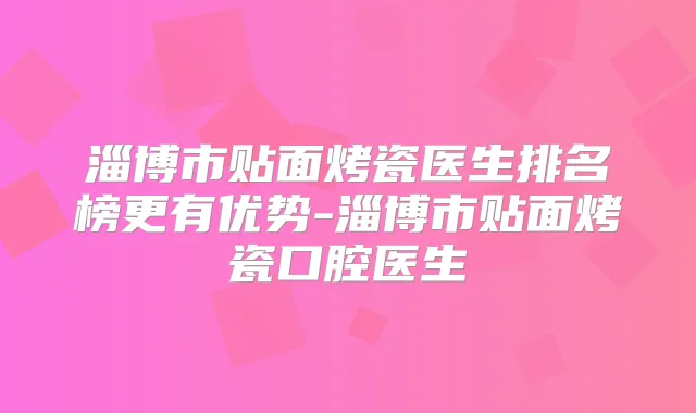 淄博市贴面烤瓷医生排名榜更有优势-淄博市贴面烤瓷口腔医生