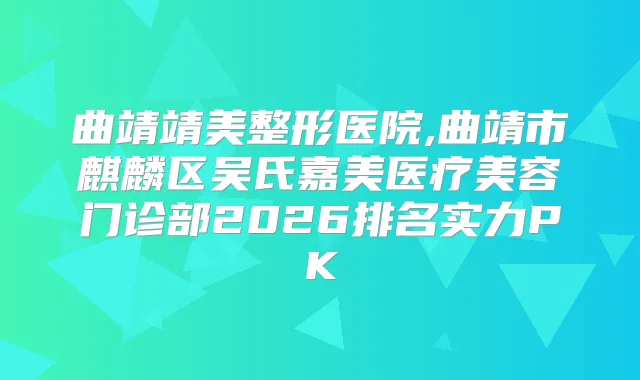 曲靖靖美整形医院,曲靖市麒麟区吴氏嘉美医疗美容门诊部2026排名实力PK