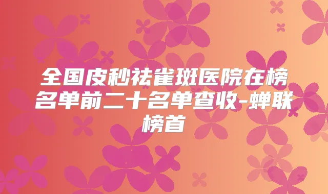 全国皮秒祛雀斑医院在榜名单前二十名单查收-蝉联榜首