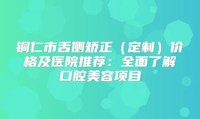 铜仁市舌侧矫正（定制）价格及医院推荐：全面了解口腔美容项目