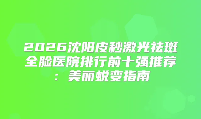 2026沈阳皮秒激光祛斑全脸医院排行前十强推荐：美丽蜕变指南