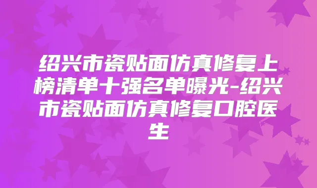 绍兴市瓷贴面仿真修复上榜清单十强名单曝光-绍兴市瓷贴面仿真修复口腔医生