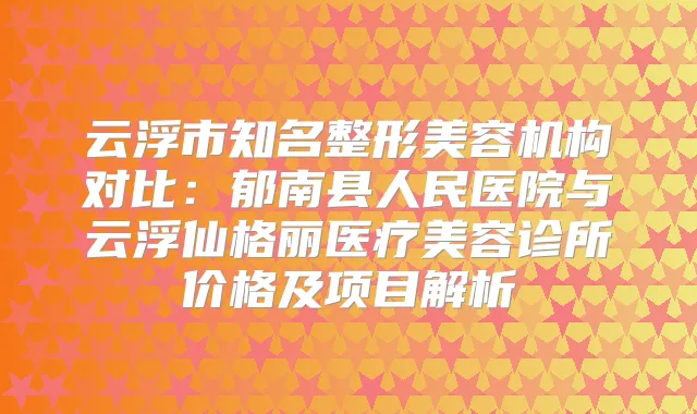 云浮市知名整形美容机构对比：郁南县人民医院与云浮仙格丽医疗美容诊所价格及项目解析
