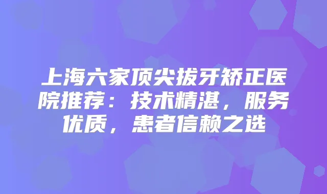 上海六家拔牙矫正医院推荐：技术精湛，服务优质，患者信赖之选