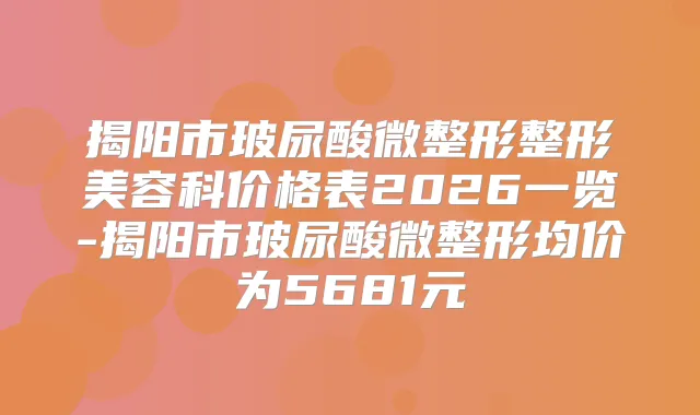 揭阳市玻尿酸微整形整形美容科价格表2026一览-揭阳市玻尿酸微整形均价为5681元