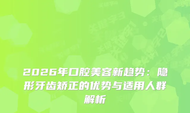 2026年口腔美容新趋势：隐形牙齿矫正的优势与适用人群解析