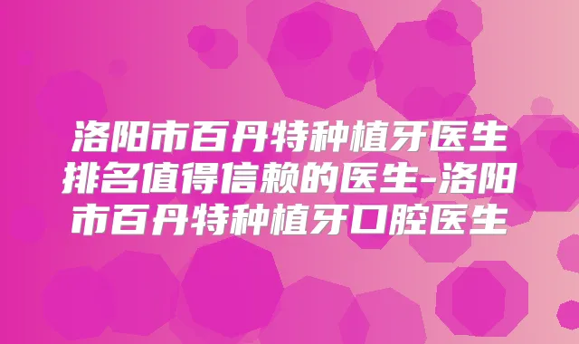 洛阳市百丹特种植牙医生排名值得信赖的医生-洛阳市百丹特种植牙口腔医生