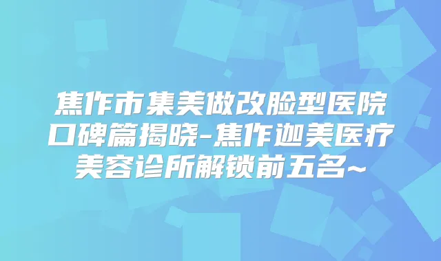 焦作市集美做改脸型医院口碑篇揭晓-焦作迦美医疗美容诊所解锁前五名~