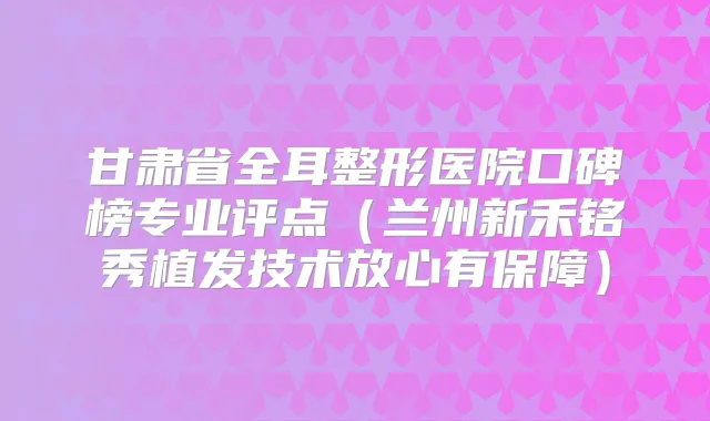 甘肃省全耳整形医院口碑榜专业评点（兰州新禾铭秀植发技术放心有保障）