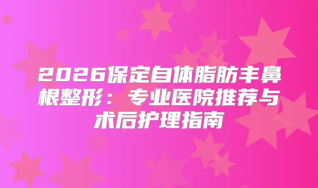 2026保定自体脂肪丰鼻根整形：专业医院推荐与术后护理指南
