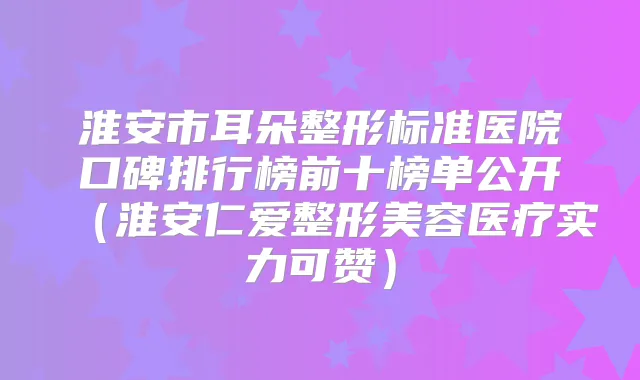 淮安市耳朵整形标准医院口碑排行榜前十榜单公开(整形美容医疗实力可赞)