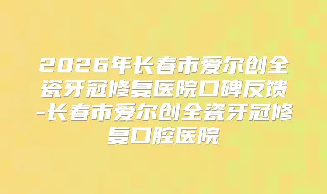2026年长春市爱尔创全瓷牙冠修复医院口碑反馈-长春市爱尔创全瓷牙冠修复口腔医院