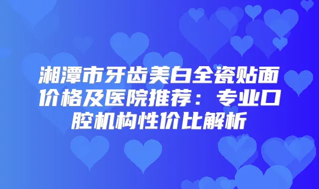 湘潭市牙齿美白全瓷贴面价格及医院推荐:专业口腔机构性价比解析