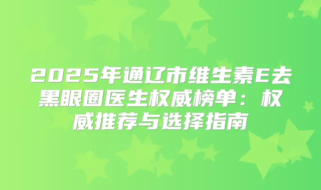 2025年通辽市维生素E去黑眼圈医生榜单：推荐与选择指南