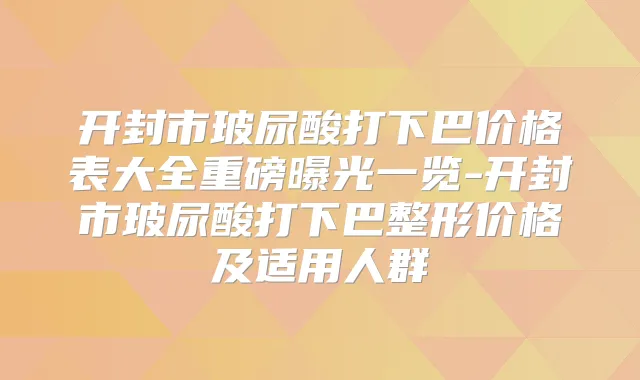 开封市玻尿酸打下巴价格表大全重磅曝光一览-开封市玻尿酸打下巴整形价格及适用人群